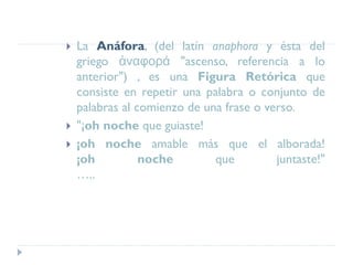  La Anáfora, (del latín anaphora y ésta del
griego ἀναφορά "ascenso, referencia a lo
anterior") , es una Figura Retórica que
consiste en repetir una palabra o conjunto de
palabras al comienzo de una frase o verso.
 "¡oh noche que guiaste!
 ¡oh noche amable más que el alborada!
¡oh noche que juntaste!"
…..
 