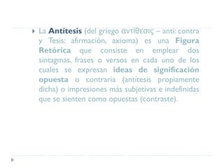  La Antítesis (del griego αντίθεσις – anti: contra
y Tesis: afirmación, axioma) es una Figura
Retórica que consiste en emplear dos
sintagmas, frases o versos en cada uno de los
cuales se expresan ideas de significación
opuesta o contraria (antítesis propiamente
dicha) o impresiones más subjetivas e indefinidas
que se sienten como opuestas (contraste).
 