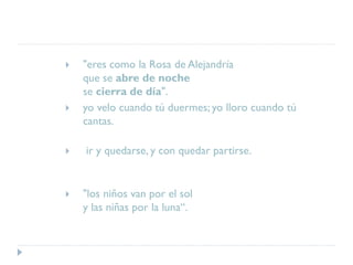  "eres como la Rosa de Alejandría
que se abre de noche
se cierra de día".
 yo velo cuando tú duermes; yo lloro cuando tú
cantas.
 ir y quedarse, y con quedar partirse.
 "los niños van por el sol
y las niñas por la luna“.
 