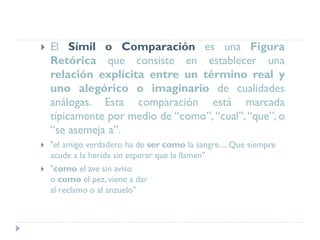  El Símil o Comparación es una Figura
Retórica que consiste en establecer una
relación explícita entre un término real y
uno alegórico o imaginario de cualidades
análogas. Esta comparación está marcada
típicamente por medio de “como”, “cual”,“que”, o
“se asemeja a”.
 "el amigo verdadero ha de ser como la sangre.... Que siempre
acude a la herida sin esperar que la llamen"
 "como el ave sin aviso
o como el pez, viene a dar
al reclamo o al anzuelo"
 