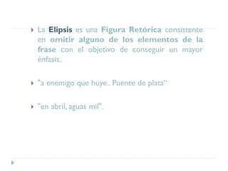  La Elipsis es una Figura Retórica consistente
en omitir alguno de los elementos de la
frase con el objetivo de conseguir un mayor
énfasis.
 "a enemigo que huye.. Puente de plata“
 "en abril, aguas mil".
 
