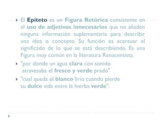  El Epíteto es un Figura Retórica consistente en
el uso de adjetivos innecesarios que no añaden
ninguna información suplementaria para describir
una idea o concepto. Su función es acentuar el
significado de lo que se está describiendo. Es una
Figura muy común en la literatura Renacentista.
 "por donde un agua clara con sonido
atravesaba el fresco y verde prado"
 "cual queda el blanco lirio cuando pierde
su dulce vida entre la hierba verde".
 
