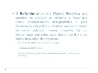  El Eufemismo es una Figura Retórica que
consiste en sustituir un término o frase que
tienen connotaciones desagradables o para
disimular la vulgaridad o crudeza, mediante el uso
de otras palabras menos ofensivas. Es un
instrumento que refuerza la doble moral y sirve
como atenuador de prejuicios.
 una mujer de color (una mujer de raza negra)
la tercera edad (la vejez)
el lugar donde la espalda pierde su honesto nombre (connotaciones
irónicas)
 
