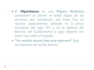  El Hipérbaton es una Figura Retórica
consistente en alterar el orden lógico de los
términos que constituyen una frase. Fue un
recurso especialmente utilizado en la prosa
latinizante del siglo XV y en la estética del
Barroco del Culteranismo y cuyo objetivo era
hacer más noble el lenguaje.
 “de verdes sauces hay una espesura" (hay
una espesura de verdes sauces)
 