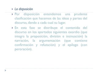  La disposición
 Por disposición entendemos una prudente
clasificación que hacemos de las ideas y partes del
discurso, dando a cada cual su lugar.
 En esta fase se distribuye el contenido del
discurso en los apartados siguientes exordio (que
integra la proposición, división e insinuación) la
narración, la argumentación (que contiene
confirmación y refutación) y el epílogo (con
peroración).
 