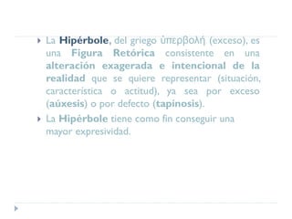  La Hipérbole, del griego ὑπερβολή (exceso), es
una Figura Retórica consistente en una
alteración exagerada e intencional de la
realidad que se quiere representar (situación,
característica o actitud), ya sea por exceso
(aúxesis) o por defecto (tapínosis).
 La Hipérbole tiene como fin conseguir una
mayor expresividad.
 