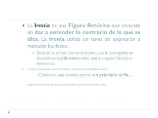  La Ironía es una Figura Retórica que consiste
en dar a entender lo contrario de lo que se
dice. La Ironía utiliza un tono de expresión a
menudo burlesco.
 Salió de la cárcel con tanta honra, que le acompañaron
doscientos cardenales; salvo que a ninguno llamaban
eminencia.
 Es decir, realmente salió tras haber recibido innumerables palizas...
Comieron una comida eterna, sin principio ni fin…
Ingeniosa ironía en la que da a entender que no comieron nada.
 