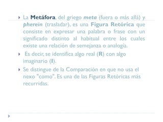  La Metáfora, del griego meta (fuera o más allá) y
pherein (trasladar), es una Figura Retórica que
consiste en expresar una palabra o frase con un
significado distinto al habitual entre los cuales
existe una relación de semejanza o analogía.
 Es decir, se identifica algo real (R) con algo
imaginario (I).
 Se distingue de la Comparación en que no usa el
nexo "como". Es una de las Figuras Retóricas más
recurridas.
 