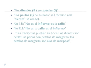  "Tus dientes (R) son perlas (i)"
 "Las perlas (I) de tu boca". (El término real
"dientes" se omite).
 No I, R: "No es el infierno, es la calle”
 No R, I: "No es la calle, es el infierno"
 "Las mariposas pueblan tu boca. Los dientes son
perlas; las perlas son pétalos de margarita: los
pétalos de margarita son alas de mariposa"
 