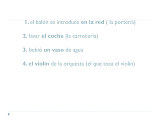 1. el balón se introduce en la red ( la portería)
2. lavar el coche (la carrocería)
3. bebió un vaso de agua
4. el violín de la orquesta (el que toca el violín)
 