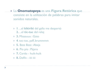  La Onomatopeya es una Figura Retórica que
consiste en la utilización de palabras para imitar
sonidos naturales.
 1. ...el kikirikí del gallo me despertó
2. ...el tic-tac del reloj
 3. Miaaauuu : Gato
 4. toc-toc, paff, brummmm
 5. Bzzz Bzzz :Abeja
 6. Pío pío : Pájaro
 7. Cerdo - huik-huik
 8. Delfín - iiii iiii
 