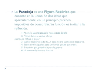  La Paradoja es una Figura Retórica que
consiste en la unión de dos ideas que
aparentemente, en un principio parecen
imposibles de concordar. Su función es invitar a la
reflexión.
1. Al avaro, las riquezas lo hacen más pobre
2. "¡Qué dulce se vuelve el mar
cuando se refleja el cielo!“
3. Sueño despierto cada día...Y cada noche sueño que despierto.
4. Todos somos iguales, pero unos más iguales que otros.
5. Si quieres paz, prepárate para la guerra
6. Mi intento de fracasar fracasó.
 