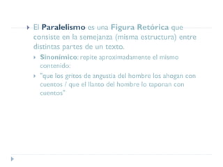  El Paralelismo es una Figura Retórica que
consiste en la semejanza (misma estructura) entre
distintas partes de un texto.
 Sinonímico: repite aproximadamente el mismo
contenido:
 "que los gritos de angustia del hombre los ahogan con
cuentos / que el llanto del hombre lo taponan con
cuentos"
 