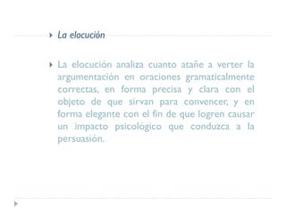 La elocución
 La elocución analiza cuanto atañe a verter la
argumentación en oraciones gramaticalmente
correctas, en forma precisa y clara con el
objeto de que sirvan para convencer, y en
forma elegante con el fin de que logren causar
un impacto psicológico que conduzca a la
persuasión.
 