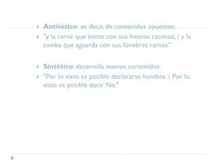  Antitético: es decir, de contenidos opuestos:
 "y la carne que tienta con sus frescos racimos, / y la
tumba que aguarda con sus fúnebres ramos.”
 Sintético: desarrolla nuevos contenidos.
 "Por lo visto es posible declararse hombre. / Por lo
visto es posible decir No."
 