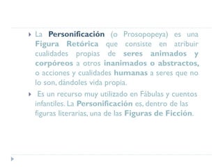  La Personificación (o Prosopopeya) es una
Figura Retórica que consiste en atribuir
cualidades propias de seres animados y
corpóreos a otros inanimados o abstractos,
o acciones y cualidades humanas a seres que no
lo son, dándoles vida propia.
 Es un recurso muy utilizado en Fábulas y cuentos
infantiles. La Personificación es, dentro de las
figuras literarias, una de las Figuras de Ficción.
 
