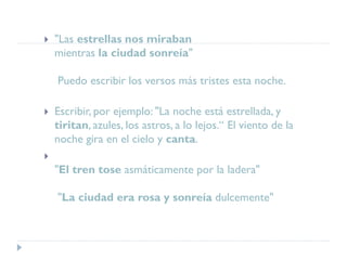  "Las estrellas nos miraban
mientras la ciudad sonreía"
Puedo escribir los versos más tristes esta noche.
 Escribir, por ejemplo: "La noche está estrellada, y
tiritan, azules, los astros, a lo lejos.“ El viento de la
noche gira en el cielo y canta.

"El tren tose asmáticamente por la ladera"
"La ciudad era rosa y sonreía dulcemente"
 