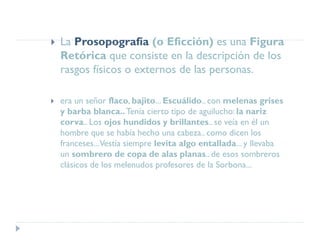  La Prosopografía (o Eficción) es una Figura
Retórica que consiste en la descripción de los
rasgos físicos o externos de las personas.
 era un señor flaco, bajito... Escuálido.. con melenas grises
y barba blanca..Tenía cierto tipo de aguilucho: la nariz
corva.. Los ojos hundidos y brillantes.. se veía en él un
hombre que se había hecho una cabeza.. como dicen los
franceses...Vestía siempre levita algo entallada... y llevaba
un sombrero de copa de alas planas.. de esos sombreros
clásicos de los melenudos profesores de la Sorbona...
 