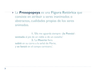  La Prosopopeya es una Figura Retórica que
consiste en atribuir a seres inanimados o
abstractos, cualidades propias de los seres
animados.
1. ‘Ella me aguarda siempre -¡la Poesía!-
sentada al pie de un roble o de un castaño.’
2. ‘La Muerte fiera
subió en su carro a la señal de Marte,
y se lanzó en el campo carnicera.’.
 