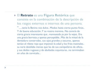  El Retrato es una Figura Retórica que
consiste en la combinación de la descripción de
los rasgos externos e internos de una persona.
“…tenía la Benina voz dulce.. Modos hasta cierto punto finos..
Y de buena educación..Y su rostro moreno.. No carecía de
cierta gracia interesante que.. manoseada ya por la vejez.. Era
una gracia borrosa y apenas perceptible.. Más de la mitad de la
dentadura conservaba.. sus ojos grandes y oscuros.. apenas
tenían el ribete rojo que imponen la edad y los fríos matinales..
su nariz destilaba menos que las de sus compañeras de oficio..
y sus dedos rugosos y de abultadas coyunturas.. no terminaban
en uñas de cernícalo...
 