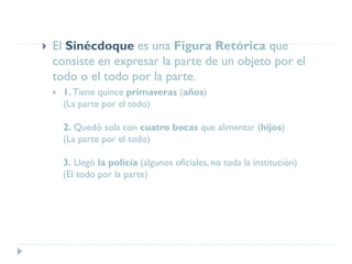  El Sinécdoque es una Figura Retórica que
consiste en expresar la parte de un objeto por el
todo o el todo por la parte.
 1.Tiene quince primaveras (años)
(La parte por el todo)
2. Quedó sola con cuatro bocas que alimentar (hijos)
(La parte por el todo)
3. Llegó la policía (algunos oficiales, no toda la institución)
(El todo por la parte)
 
