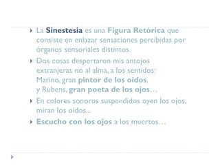  La Sinestesia es una Figura Retórica que
consiste en enlazar sensaciones percibidas por
órganos sensoriales distintos.
 Dos cosas despertaron mis antojos
extranjeras no al alma, a los sentidos:
Marino, gran pintor de los oídos,
y Rubens, gran poeta de los ojos…
 En colores sonoros suspendidos oyen los ojos,
miran los oídos...
 Escucho con los ojos a los muertos…
 