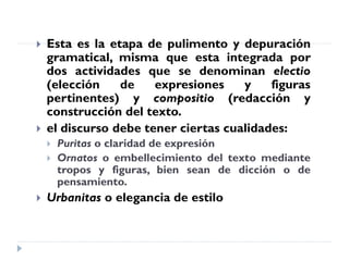  Esta es la etapa de pulimento y depuración
gramatical, misma que esta integrada por
dos actividades que se denominan electio
(elección de expresiones y figuras
pertinentes) y compositio (redacción y
construcción del texto.
 el discurso debe tener ciertas cualidades:
 Puritas o claridad de expresión
 Ornatos o embellecimiento del texto mediante
tropos y figuras, bien sean de dicción o de
pensamiento.
 Urbanitas o elegancia de estilo
 