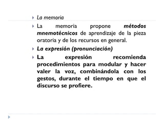  La memoria
 La memoria propone métodos
mnemotécnicos de aprendizaje de la pieza
oratoria y de los recursos en general.
 La expresión (pronunciación)
 La expresión recomienda
procedimientos para modular y hacer
valer la voz, combinándola con los
gestos, durante el tiempo en que el
discurso se profiere.
 