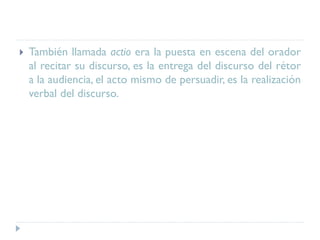  También llamada actio era la puesta en escena del orador
al recitar su discurso, es la entrega del discurso del rétor
a la audiencia, el acto mismo de persuadir, es la realización
verbal del discurso.
 