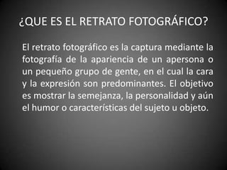 ¿QUE ES EL RETRATO FOTOGRÁFICO?	El retrato fotográfico es la captura mediante la fotografía de la apariencia de un apersona o un pequeño grupo de gente, en el cual la cara y la expresión son predominantes. El objetivo es mostrar la semejanza, la personalidad y aún el humor o características del sujeto u objeto. 