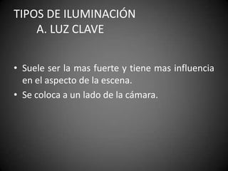 TIPOS DE ILUMINACIÓN	A. Luz claveSuele ser la mas fuerte y tiene mas influencia en el aspecto de la escena.Se coloca a un lado de la cámara.