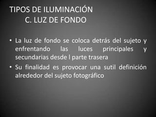 TIPOS DE ILUMINACIÓN 		C. Luz de fondoLa luz de fondo se coloca detrás del sujeto y enfrentando las luces principales y secundarias desde l parte traseraSu finalidad es provocar una sutil definición alrededor del sujeto fotográfico