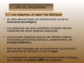 2. L’ERA DEL MAQUINISME

 2.1. Les màquines, el vapor i les fàbriques
• Un altre element bàsic de transformació va ser la
  innovació tecnològica.

• Les màquines van anar substituint el treball manual i
  modificant els antics sistemes artesanals.

• Les primeres màquines que es van introduir estaven
  accionades per la força humana i, posteriorment, per
  energia hidràulica.

• Però la font d’energia que va revolucionar la producció i
  els sistemes de transport va ser el vapor.

• La mecanització i la introducció de noves fonts d’energia13
                              M.B.
  van impulsar el sistema fabril de producció.
 