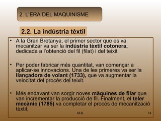 2. L’ERA DEL MAQUINISME


     2.2. La indústria tèxtil
• A la Gran Bretanya, el primer sector que es va
  mecanitzar va ser la indústria tèxtil cotonera,
  dedicada a l’obtenció del fil (filat) i del teixit

• Per poder fabricar més quantitat, van començar a
  aplicar-se innovacions. Una de les primeres va ser la
  llançadora de volant (1733), que va augmentar la
  velocitat del procés del teixit.

• Més endavant van sorgir noves màquines de filar que
  van incrementar la producció de fil. Finalment, el teler
  mecànic (1785) va completar el procés de mecanització
  tèxtil.
                             M.B.                         14
 