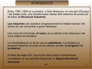 INTRODUCCIÓ

Entre 1780 i 1850 es va produir, a Gran Bretanya, en una part d’Europa
i als Estats Units, una transformació radical dels sistemes de producció
de béns: la Revolució Industrial.

Les màquines van substituir progressivament el treball manual i els
obrers es van concentrar a grans fàbriques.

Una nova font d’energia, el vapor, es va aplicar a les màquines i als
nous mitjans de transport

La industrialització va donar pas al capitalisme. La indústria va
propiciar l’aparició de dues noves classes socials: la burgesia i el
proletariat.

A finals del segle XIX, l’economia dels països industrialitzats
va conèixer un nou període d’expansió, la Segona Revolució
Industrial.
                                 M.B.                                   2
 