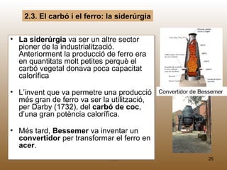 2.3. El carbó i el ferro: la siderúrgia


• La siderúrgia va ser un altre sector
  pioner de la industrialització.
  Anteriorment la producció de ferro era
  en quantitats molt petites perquè el
  carbó vegetal donava poca capacitat
  calorífica

• L’invent que va permetre una producció      Convertidor de Bessemer
  més gran de ferro va ser la utilització,
  per Darby (1732), del carbó de coc,
  d’una gran potència calorífica.

• Més tard, Bessemer va inventar un
  convertidor per transformar el ferro en
  acer.
                              M.B.                             25
 