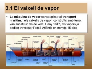 3.1 El vaixell de vapor
• La màquina de vapor es va aplicar al transport
  marítim, i els vaixells de vapor, construïts amb ferro,
  van substituir els de vela. L’any 1847, els vapors ja
  podien travessar l’oceà Atlàntic en només 15 dies




                            M.B.                            32
 