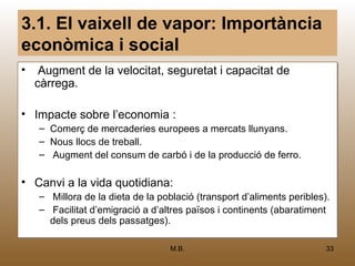3.1. El vaixell de vapor: Importància
econòmica i social
• Augment de la velocitat, seguretat i capacitat de
  càrrega.

• Impacte sobre l’economia :
   –   Comerç de mercaderies europees a mercats llunyans.
                                         mercats
   –   Nous llocs de treball.
            llocs de treball.
   –   Augment del consum de carbó i de la producció de ferro.
                     consum

• Canvi a la vida quotidiana:
   – Millora de la dieta de la població (transport d’aliments peribles).
              de la dieta de població
   – Facilitat d’emigració a d’altres països ii continents (abaratiment
                                      països continents (abaratiment
     dels preus dels passatges).
          preus dels passatges).

                                  M.B.                                33
 