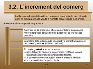 3.2. L’increment del comerç
           La Revolució Industrial va donar pas a una economia de mercat, en la
           qual, es produïa per a la venda a mercats cada vegada més amplis.
Aquest canvi va ser possible gràcies a

                   Augment de la producció, el creixement de la població i la
                   millora del poder adquisitiu dels pagesos i de les classes
                   populars.

                   La millora dels sistemes de transport va permetre l’augment
                   del comerç interior (mercat nacional).

                   El comerç exterior va incrementar:
                   - estimulat per la demanda de primeres matèries (cotó) i
                     l’exportació de productes industrials (teixits).
                   - La col·laboració d’una potent marina, mercant i militar.
                   - La possessió d’un imperi colonial.
                                         M.B.                                   35
 