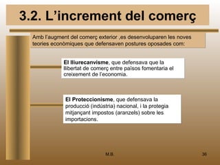 3.2. L’increment del comerç
  Amb l’augment del comerç exterior ,es desenvoluparen les noves
  teories econòmiques que defensaven postures oposades com:


              El lliurecanvisme, que defensava que la
              llibertat de comerç entre països fomentaria el
              creixement de l’economia.



              El Proteccionisme, que defensava la
              producció (indústria) nacional, i la protegia
              mitjançant impostos (aranzels) sobre les
              importacions.




                               M.B.                                36
 