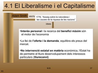 4.1 El Liberalisme i el Capitalisme
       Adam Smith escriu 1776, “Assaig sobre la naturalesa i
                             les causes de la riquesa de les nacions”
                                      idees


              •Interès personal i la recerca del benefici màxim són
                el motor de l’economia

              •La llei de l’oferta i la demanda, equilibra els preus del
              mercat.

              •No intervenció estatal en matèria econòmica, l’Estat ha
              de permetre el lliure desenvolupament dels interessos
              particulars (lliurecanvi)



                                       M.B.                                37
11
 