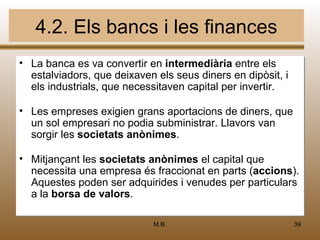 4.2. Els bancs i les finances
• La banca es va convertir en intermediària entre els
  estalviadors, que deixaven els seus diners en dipòsit, i
  els industrials, que necessitaven capital per invertir.

• Les empreses exigien grans aportacions de diners, que
  un sol empresari no podia subministrar. Llavors van
  sorgir les societats anònimes.

• Mitjançant les societats anònimes el capital que
  necessita una empresa és fraccionat en parts (accions).
  Aquestes poden ser adquirides i venudes per particulars
  a la borsa de valors.

                            M.B.                             39
 