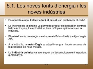 5.1. Les noves fonts d’energia i les
          noves indústries
• En aquesta etapa, l’electricitat ii el petroli van desbancar el carbó.
                    l’electricitat el petroli

• La invenció de la dinamo va permetre produir electricitat en centrals
                    dinamo                           electricitat en centrals
  hidroelèctriques. L’electricitat va tenir múltiples aplicacions en la
  hidroelèctriques. L’electricitat    tenir                         en
  indústria.
  indústria.

• El petroli es va començar a extreure als Estats Units a mitjan segle
     petroli
  XIX.

• A la indústria, la metal·lúrgia va adquirir un gran impuls a causa de
     la           la                 adquirir un
  la producció de nous metalls.
  la producció           metalls.

• La indústria química va aconseguir un desenvolupament important
     indústria química                                  important
  a Alemanya.


                                     M.B.                                   43
 
