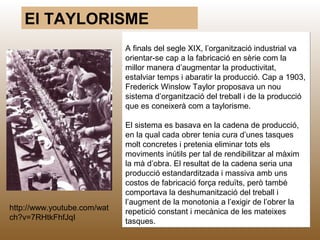 El TAYLORISME
                             A finals del segle XIX, l’organització industrial va
                             orientar-se cap a la fabricació en sèrie com la
                             millor manera d’augmentar la productivitat,
                             estalviar temps i abaratir la producció. Cap a 1903,
                             Frederick Winslow Taylor proposava un nou
                             sistema d’organització del treball i de la producció
                             que es coneixerà com a taylorisme.

                             El sistema es basava en la cadena de producció,
                             en la qual cada obrer tenia cura d’unes tasques
                             molt concretes i pretenia eliminar tots els
                             moviments inútils per tal de rendibilitzar al màxim
                             la mà d’obra. El resultat de la cadena seria una
                             producció estandarditzada i massiva amb uns
                             costos de fabricació força reduïts, però també
                             comportava la deshumanització del treball i
                             l’augment de la monotonia a l’exigir de l’obrer la
http://www.youtube.com/wat   repetició constant i mecànica de les mateixes
ch?v=7RHtkFhfJqI             tasques. M.B.                                     45
 