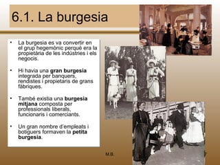 6.1. La burgesia
•
•   La burgesia es va convertir en
    La burgesia es va convertir en
    el grup hegemònic perquè era la
    el grup hegemònic perquè era la
    propietària de les indústries ii els
    propietària de les indústries els
    negocis.
    negocis.

•
•   Hi havia una gran burgesia
     Hi havia una gran burgesia
    integrada per banquers,
     integrada per banquers,
    rendistes ii propietaris de grans
     rendistes propietaris de grans
    fàbriques.
     fàbriques.

•
•   També existia una burgesia
    També existia una burgesia
    mitjana composta per
    mitjana composta per
    professionals liberals,
    professionals liberals,
    funcionaris ii comerciants.
    funcionaris comerciants.

•
•   Un gran nombre d’empleats ii
    Un gran nombre d’empleats
    botiguers formaven la petita
    botiguers formaven la petita
    burgesia.
    burgesia.

                                           M.B.   47
 