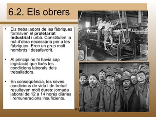 6.2. Els obrers
• Els treballadors de les fàbriques
      treballadors
  formaven el proletariat
                proletariat
  industrial i urbà. Constituïen la
               urbà. Constituïen
  mà d’obra necessària per a les
      d’obra necessària per a les
  fàbriques. Eren un grup molt
  nombrós ii desafavorit.
  nombrós desafavorit.

• Al principi no hi havia cap
              no
  legislació que fixés les
                        les
  condicions laborals dels
               laborals dels
  treballadors.

• En conseqüència, les seves
      conseqüència, les seves
  condicions de vida i de treball
                       de
  resultaven molt dures: jornada
  resultaven molt dures: jornada
  laboral de 12 a 14 hores diàries
  laboral de                diàries
  i remuneracions insuficients.
    remuneracions insuficients.

                                      M.B.   50
 
