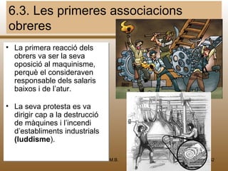 6.3. Les primeres associacions
obreres
• La primera reacció dels
  obrers va ser la seva
  oposició al maquinisme,
  perquè el consideraven
  responsable dels salaris
  baixos i de l’atur.

• La seva protesta es va
  dirigir cap a la destrucció
  de màquines i l’incendi
  d’establiments industrials
  (luddisme).

                                M.B.   52
 