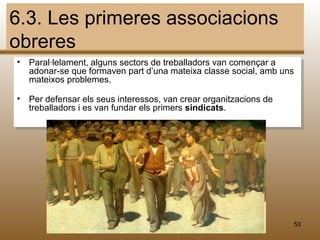 6.3. Les primeres associacions
obreres
•   Paral·lelament, alguns sectors de treballadors van començar a
    adonar-se que formaven part d’una mateixa classe social, amb uns
    mateixos problemes.

•   Per defensar els seus interessos, van crear organitzacions de
    treballadors i es van fundar els primers sindicats.




                                   M.B.                             53
 