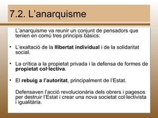 7.2. L’anarquisme
  L’anarquisme va reunir un conjunt de pensadors que
  tenien en comú tres principis bàsics:

• L’exaltació de la llibertat individual i de la solidaritat
  social.

• La crítica a la propietat privada i la defensa de formes de
  propietat col·lectiva.

• El rebuig a l’autoritat, principalment de l’Estat.

  Defensaven l’acció revolucionària dels obrers i pagesos
  per destruir l’Estat i crear una nova societat col·lectivista
  i igualitària.
                              M.B.                             56
 