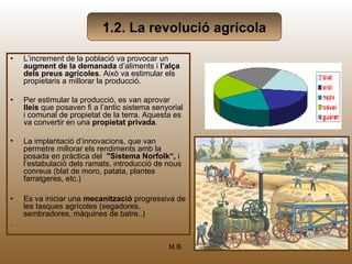 1.2. La revolució agrícola

•   L’increment de la població va provocar un
    augment de la demanada d’aliments i l’alça
    dels preus agrícoles. Això va estimular els
    propietaris a millorar la producció.

•   Per estimular la producció, es van aprovar
    lleis que posaven fi a l’antic sistema senyorial
    i comunal de propietat de la terra. Aquesta es
    va convertir en una propietat privada.

•   La implantació d’innovacions, que van
    permetre millorar els rendiments amb la
    posada en pràctica del "Sistema Norfolk“, i
    l’estabulació dels ramats, introducció de nous
    conreus (blat de moro, patata, plantes
    farratgeres, etc.)

•   Es va iniciar una mecanització progressiva de
    les tasques agrícoles (segadores,
    sembradores, màquines de batre..)
.

                                               M.B.     6
 